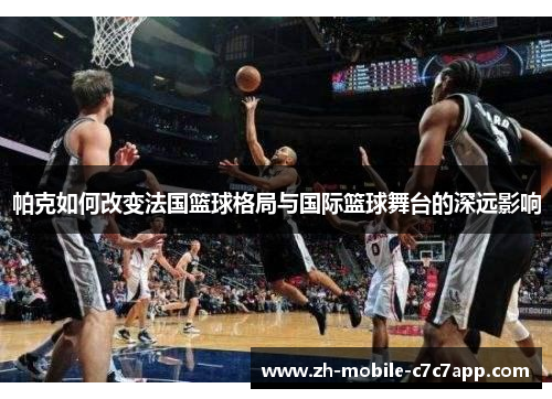 帕克如何改变法国篮球格局与国际篮球舞台的深远影响