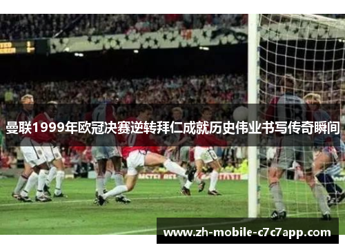 曼联1999年欧冠决赛逆转拜仁成就历史伟业书写传奇瞬间 曼联1999年欧冠决赛逆转拜仁成就历史伟业书写传奇瞬间